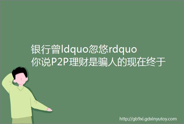 银行曾ldquo忽悠rdquo你说P2P理财是骗人的现在终于瞒不住了说出实话